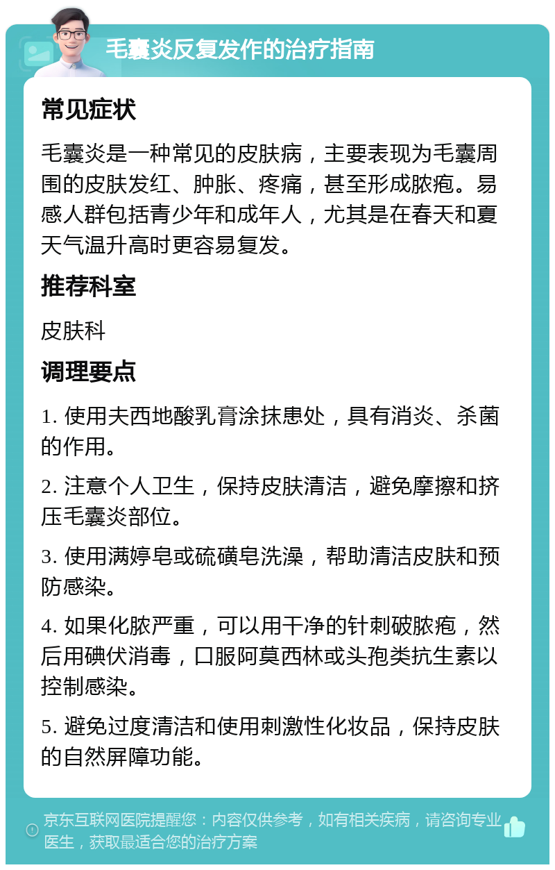 毛囊炎反复发作的治疗指南 常见症状 毛囊炎是一种常见的皮肤病，主要表现为毛囊周围的皮肤发红、肿胀、疼痛，甚至形成脓疱。易感人群包括青少年和成年人，尤其是在春天和夏天气温升高时更容易复发。 推荐科室 皮肤科 调理要点 1. 使用夫西地酸乳膏涂抹患处，具有消炎、杀菌的作用。 2. 注意个人卫生，保持皮肤清洁，避免摩擦和挤压毛囊炎部位。 3. 使用满婷皂或硫磺皂洗澡，帮助清洁皮肤和预防感染。 4. 如果化脓严重，可以用干净的针刺破脓疱，然后用碘伏消毒，口服阿莫西林或头孢类抗生素以控制感染。 5. 避免过度清洁和使用刺激性化妆品，保持皮肤的自然屏障功能。