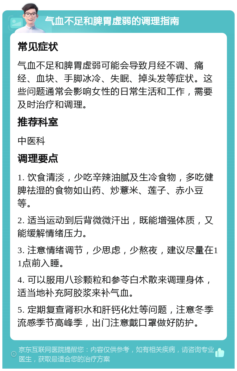 气血不足和脾胃虚弱的调理指南 常见症状 气血不足和脾胃虚弱可能会导致月经不调、痛经、血块、手脚冰冷、失眠、掉头发等症状。这些问题通常会影响女性的日常生活和工作，需要及时治疗和调理。 推荐科室 中医科 调理要点 1. 饮食清淡，少吃辛辣油腻及生冷食物，多吃健脾祛湿的食物如山药、炒薏米、莲子、赤小豆等。 2. 适当运动到后背微微汗出，既能增强体质，又能缓解情绪压力。 3. 注意情绪调节，少思虑，少熬夜，建议尽量在11点前入睡。 4. 可以服用八珍颗粒和参苓白术散来调理身体，适当地补充阿胶浆来补气血。 5. 定期复查肾积水和肝钙化灶等问题，注意冬季流感季节高峰季，出门注意戴口罩做好防护。