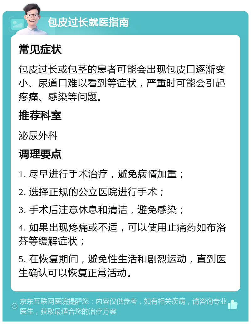 包皮过长就医指南 常见症状 包皮过长或包茎的患者可能会出现包皮口逐渐变小、尿道口难以看到等症状，严重时可能会引起疼痛、感染等问题。 推荐科室 泌尿外科 调理要点 1. 尽早进行手术治疗，避免病情加重； 2. 选择正规的公立医院进行手术； 3. 手术后注意休息和清洁，避免感染； 4. 如果出现疼痛或不适，可以使用止痛药如布洛芬等缓解症状； 5. 在恢复期间，避免性生活和剧烈运动，直到医生确认可以恢复正常活动。