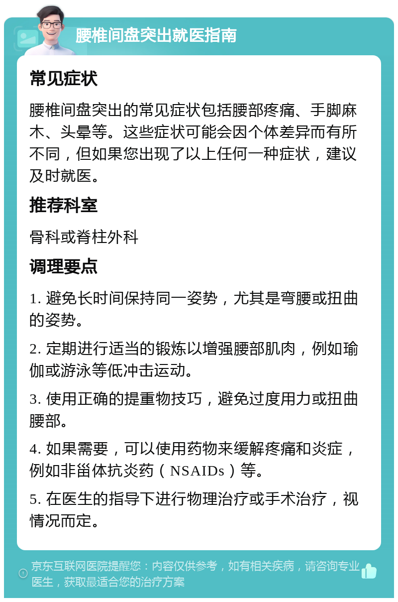 腰椎间盘突出就医指南 常见症状 腰椎间盘突出的常见症状包括腰部疼痛、手脚麻木、头晕等。这些症状可能会因个体差异而有所不同，但如果您出现了以上任何一种症状，建议及时就医。 推荐科室 骨科或脊柱外科 调理要点 1. 避免长时间保持同一姿势，尤其是弯腰或扭曲的姿势。 2. 定期进行适当的锻炼以增强腰部肌肉，例如瑜伽或游泳等低冲击运动。 3. 使用正确的提重物技巧，避免过度用力或扭曲腰部。 4. 如果需要，可以使用药物来缓解疼痛和炎症，例如非甾体抗炎药（NSAIDs）等。 5. 在医生的指导下进行物理治疗或手术治疗，视情况而定。