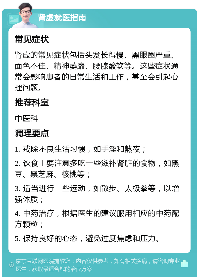 肾虚就医指南 常见症状 肾虚的常见症状包括头发长得慢、黑眼圈严重、面色不佳、精神萎靡、腰膝酸软等。这些症状通常会影响患者的日常生活和工作，甚至会引起心理问题。 推荐科室 中医科 调理要点 1. 戒除不良生活习惯，如手淫和熬夜； 2. 饮食上要注意多吃一些滋补肾脏的食物，如黑豆、黑芝麻、核桃等； 3. 适当进行一些运动，如散步、太极拳等，以增强体质； 4. 中药治疗，根据医生的建议服用相应的中药配方颗粒； 5. 保持良好的心态，避免过度焦虑和压力。