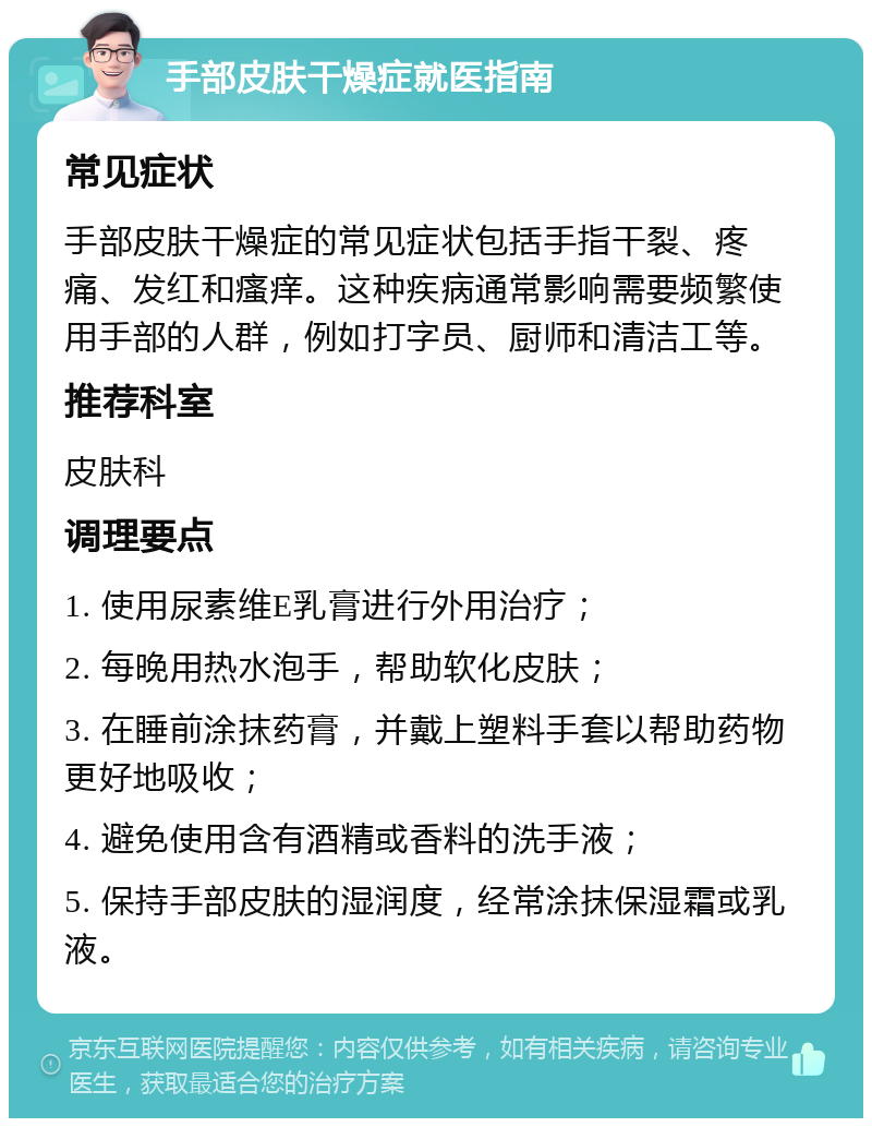 手部皮肤干燥症就医指南 常见症状 手部皮肤干燥症的常见症状包括手指干裂、疼痛、发红和瘙痒。这种疾病通常影响需要频繁使用手部的人群，例如打字员、厨师和清洁工等。 推荐科室 皮肤科 调理要点 1. 使用尿素维E乳膏进行外用治疗； 2. 每晚用热水泡手，帮助软化皮肤； 3. 在睡前涂抹药膏，并戴上塑料手套以帮助药物更好地吸收； 4. 避免使用含有酒精或香料的洗手液； 5. 保持手部皮肤的湿润度，经常涂抹保湿霜或乳液。