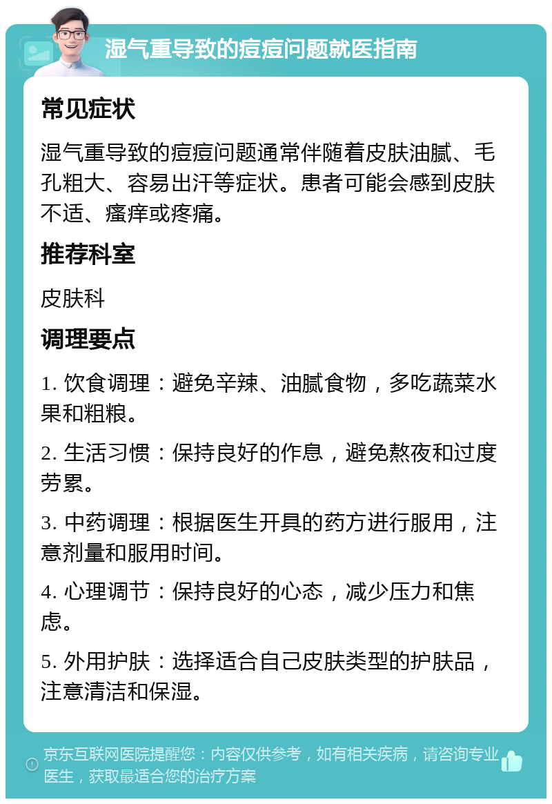 湿气重导致的痘痘问题就医指南 常见症状 湿气重导致的痘痘问题通常伴随着皮肤油腻、毛孔粗大、容易出汗等症状。患者可能会感到皮肤不适、瘙痒或疼痛。 推荐科室 皮肤科 调理要点 1. 饮食调理：避免辛辣、油腻食物，多吃蔬菜水果和粗粮。 2. 生活习惯：保持良好的作息，避免熬夜和过度劳累。 3. 中药调理：根据医生开具的药方进行服用，注意剂量和服用时间。 4. 心理调节：保持良好的心态，减少压力和焦虑。 5. 外用护肤：选择适合自己皮肤类型的护肤品，注意清洁和保湿。