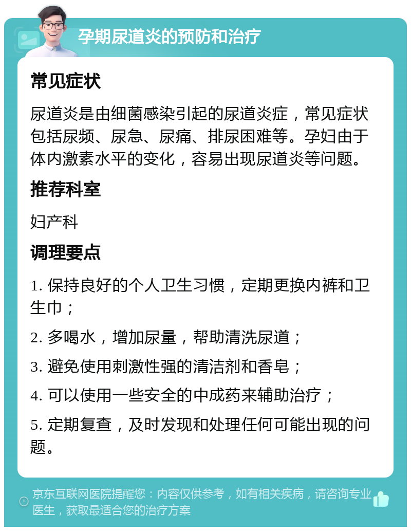 孕期尿道炎的预防和治疗 常见症状 尿道炎是由细菌感染引起的尿道炎症，常见症状包括尿频、尿急、尿痛、排尿困难等。孕妇由于体内激素水平的变化，容易出现尿道炎等问题。 推荐科室 妇产科 调理要点 1. 保持良好的个人卫生习惯，定期更换内裤和卫生巾； 2. 多喝水，增加尿量，帮助清洗尿道； 3. 避免使用刺激性强的清洁剂和香皂； 4. 可以使用一些安全的中成药来辅助治疗； 5. 定期复查，及时发现和处理任何可能出现的问题。