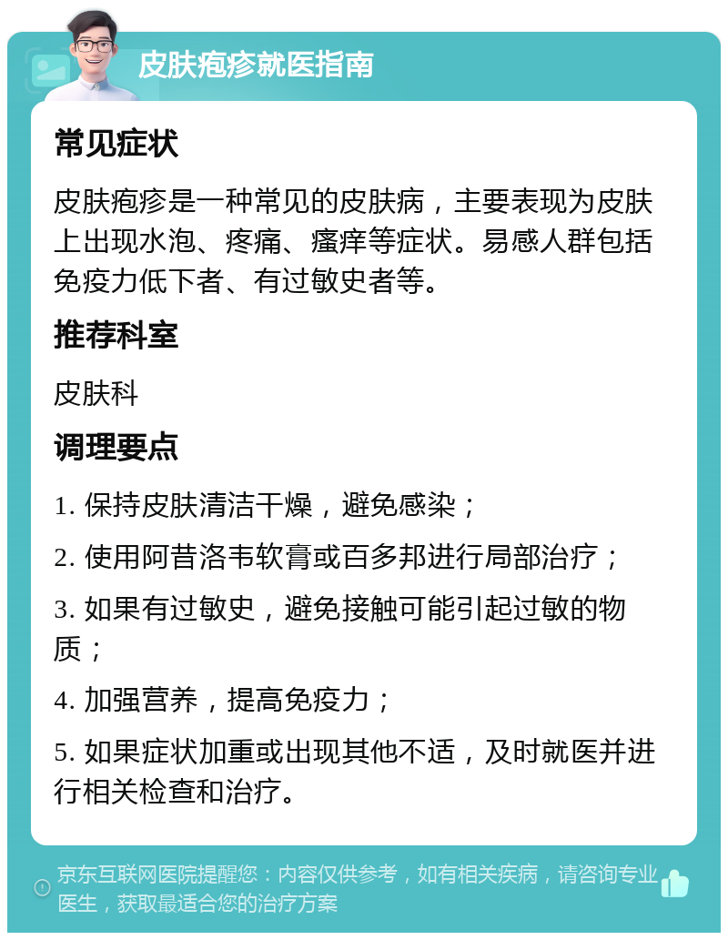 皮肤疱疹就医指南 常见症状 皮肤疱疹是一种常见的皮肤病，主要表现为皮肤上出现水泡、疼痛、瘙痒等症状。易感人群包括免疫力低下者、有过敏史者等。 推荐科室 皮肤科 调理要点 1. 保持皮肤清洁干燥，避免感染； 2. 使用阿昔洛韦软膏或百多邦进行局部治疗； 3. 如果有过敏史，避免接触可能引起过敏的物质； 4. 加强营养，提高免疫力； 5. 如果症状加重或出现其他不适，及时就医并进行相关检查和治疗。