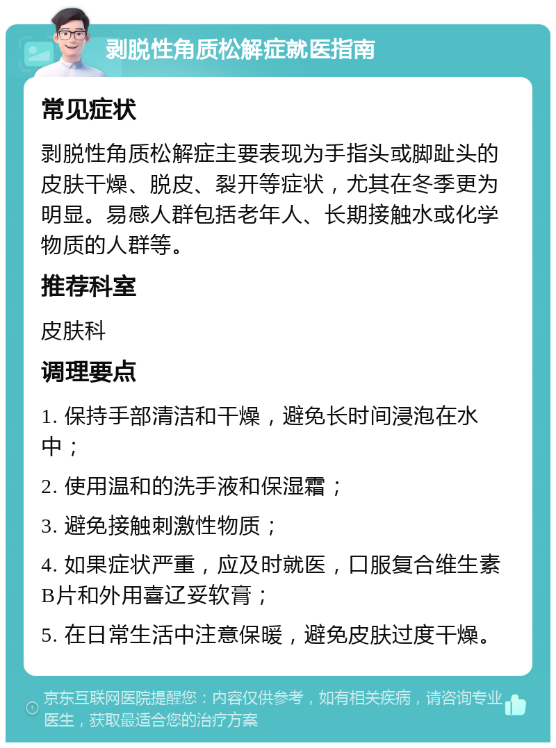 剥脱性角质松解症就医指南 常见症状 剥脱性角质松解症主要表现为手指头或脚趾头的皮肤干燥、脱皮、裂开等症状，尤其在冬季更为明显。易感人群包括老年人、长期接触水或化学物质的人群等。 推荐科室 皮肤科 调理要点 1. 保持手部清洁和干燥，避免长时间浸泡在水中； 2. 使用温和的洗手液和保湿霜； 3. 避免接触刺激性物质； 4. 如果症状严重，应及时就医，口服复合维生素B片和外用喜辽妥软膏； 5. 在日常生活中注意保暖，避免皮肤过度干燥。