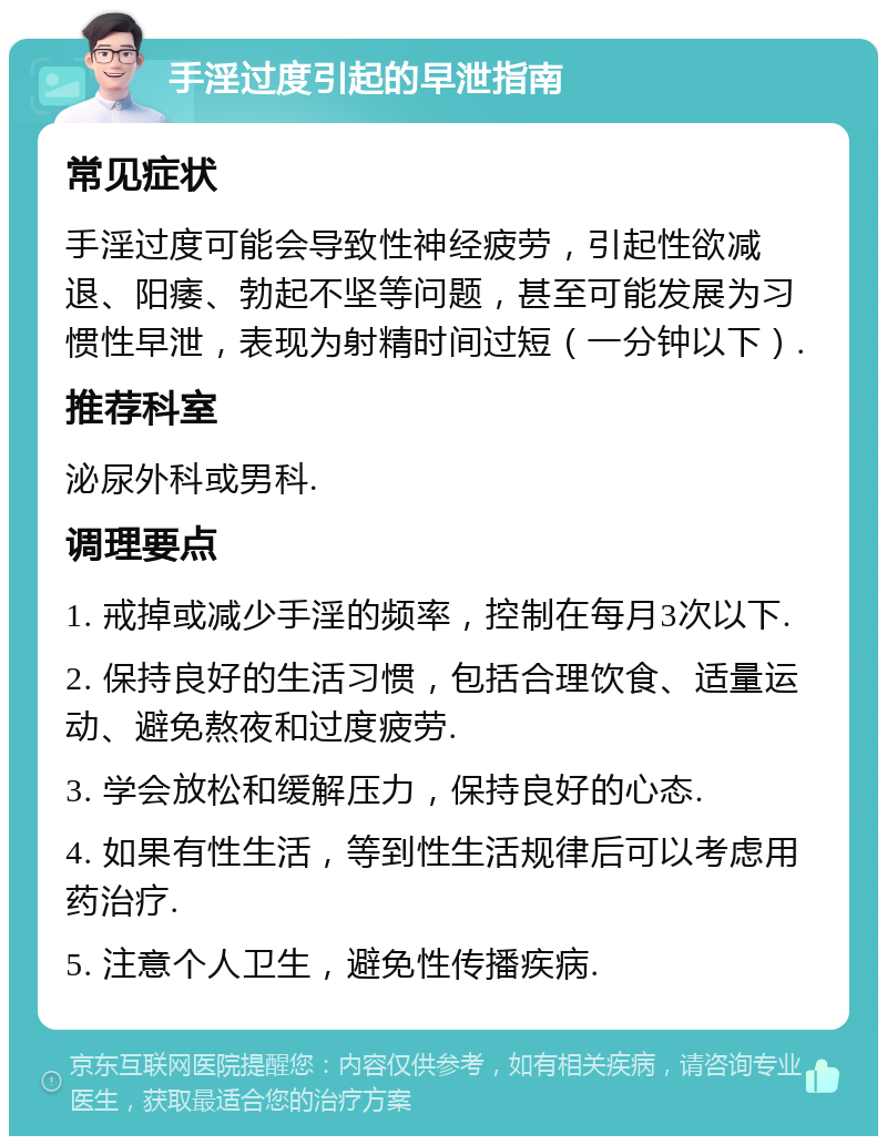 手淫过度引起的早泄指南 常见症状 手淫过度可能会导致性神经疲劳，引起性欲减退、阳痿、勃起不坚等问题，甚至可能发展为习惯性早泄，表现为射精时间过短（一分钟以下）. 推荐科室 泌尿外科或男科. 调理要点 1. 戒掉或减少手淫的频率，控制在每月3次以下. 2. 保持良好的生活习惯，包括合理饮食、适量运动、避免熬夜和过度疲劳. 3. 学会放松和缓解压力，保持良好的心态. 4. 如果有性生活，等到性生活规律后可以考虑用药治疗. 5. 注意个人卫生，避免性传播疾病.