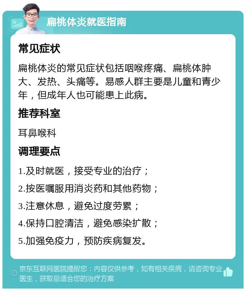 扁桃体炎就医指南 常见症状 扁桃体炎的常见症状包括咽喉疼痛、扁桃体肿大、发热、头痛等。易感人群主要是儿童和青少年，但成年人也可能患上此病。 推荐科室 耳鼻喉科 调理要点 1.及时就医，接受专业的治疗； 2.按医嘱服用消炎药和其他药物； 3.注意休息，避免过度劳累； 4.保持口腔清洁，避免感染扩散； 5.加强免疫力，预防疾病复发。