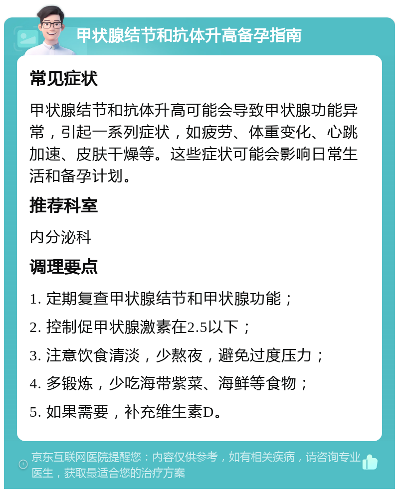 甲状腺结节和抗体升高备孕指南 常见症状 甲状腺结节和抗体升高可能会导致甲状腺功能异常，引起一系列症状，如疲劳、体重变化、心跳加速、皮肤干燥等。这些症状可能会影响日常生活和备孕计划。 推荐科室 内分泌科 调理要点 1. 定期复查甲状腺结节和甲状腺功能； 2. 控制促甲状腺激素在2.5以下； 3. 注意饮食清淡，少熬夜，避免过度压力； 4. 多锻炼，少吃海带紫菜、海鲜等食物； 5. 如果需要，补充维生素D。