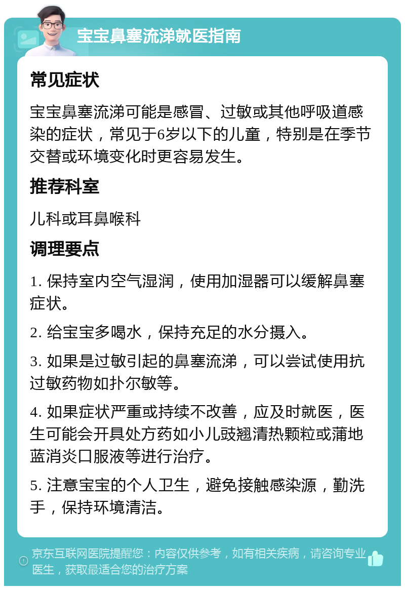 宝宝鼻塞流涕就医指南 常见症状 宝宝鼻塞流涕可能是感冒、过敏或其他呼吸道感染的症状，常见于6岁以下的儿童，特别是在季节交替或环境变化时更容易发生。 推荐科室 儿科或耳鼻喉科 调理要点 1. 保持室内空气湿润，使用加湿器可以缓解鼻塞症状。 2. 给宝宝多喝水，保持充足的水分摄入。 3. 如果是过敏引起的鼻塞流涕，可以尝试使用抗过敏药物如扑尔敏等。 4. 如果症状严重或持续不改善，应及时就医，医生可能会开具处方药如小儿豉翘清热颗粒或蒲地蓝消炎口服液等进行治疗。 5. 注意宝宝的个人卫生，避免接触感染源，勤洗手，保持环境清洁。