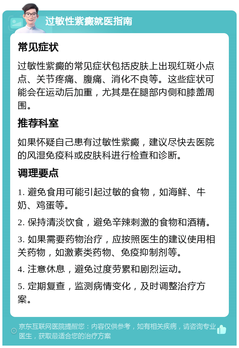 过敏性紫癜就医指南 常见症状 过敏性紫癜的常见症状包括皮肤上出现红斑小点点、关节疼痛、腹痛、消化不良等。这些症状可能会在运动后加重，尤其是在腿部内侧和膝盖周围。 推荐科室 如果怀疑自己患有过敏性紫癜，建议尽快去医院的风湿免疫科或皮肤科进行检查和诊断。 调理要点 1. 避免食用可能引起过敏的食物，如海鲜、牛奶、鸡蛋等。 2. 保持清淡饮食，避免辛辣刺激的食物和酒精。 3. 如果需要药物治疗，应按照医生的建议使用相关药物，如激素类药物、免疫抑制剂等。 4. 注意休息，避免过度劳累和剧烈运动。 5. 定期复查，监测病情变化，及时调整治疗方案。