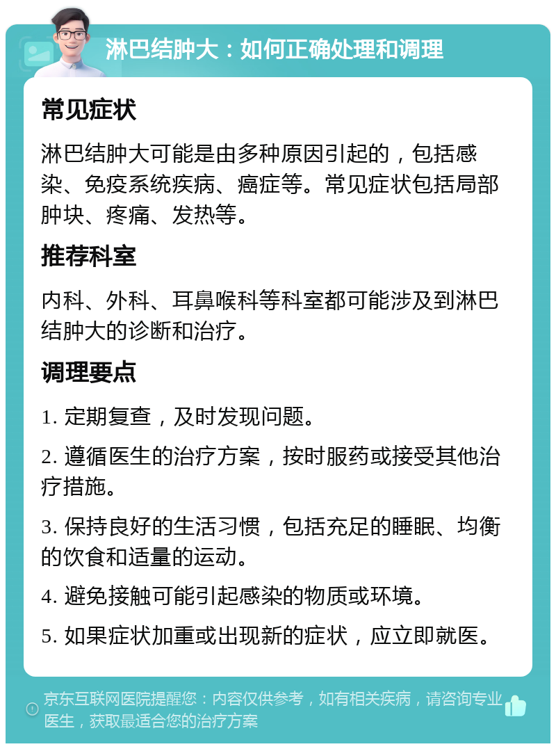 淋巴结肿大：如何正确处理和调理 常见症状 淋巴结肿大可能是由多种原因引起的，包括感染、免疫系统疾病、癌症等。常见症状包括局部肿块、疼痛、发热等。 推荐科室 内科、外科、耳鼻喉科等科室都可能涉及到淋巴结肿大的诊断和治疗。 调理要点 1. 定期复查，及时发现问题。 2. 遵循医生的治疗方案，按时服药或接受其他治疗措施。 3. 保持良好的生活习惯，包括充足的睡眠、均衡的饮食和适量的运动。 4. 避免接触可能引起感染的物质或环境。 5. 如果症状加重或出现新的症状，应立即就医。