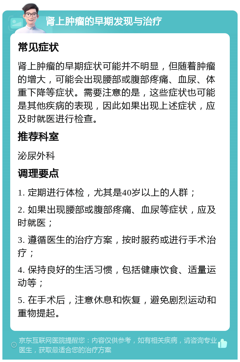 肾上肿瘤的早期发现与治疗 常见症状 肾上肿瘤的早期症状可能并不明显，但随着肿瘤的增大，可能会出现腰部或腹部疼痛、血尿、体重下降等症状。需要注意的是，这些症状也可能是其他疾病的表现，因此如果出现上述症状，应及时就医进行检查。 推荐科室 泌尿外科 调理要点 1. 定期进行体检，尤其是40岁以上的人群； 2. 如果出现腰部或腹部疼痛、血尿等症状，应及时就医； 3. 遵循医生的治疗方案，按时服药或进行手术治疗； 4. 保持良好的生活习惯，包括健康饮食、适量运动等； 5. 在手术后，注意休息和恢复，避免剧烈运动和重物提起。