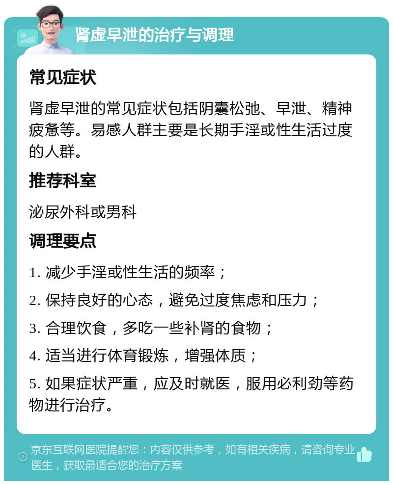 肾虚早泄的治疗与调理 常见症状 肾虚早泄的常见症状包括阴囊松弛、早泄、精神疲惫等。易感人群主要是长期手淫或性生活过度的人群。 推荐科室 泌尿外科或男科 调理要点 1. 减少手淫或性生活的频率； 2. 保持良好的心态，避免过度焦虑和压力； 3. 合理饮食，多吃一些补肾的食物； 4. 适当进行体育锻炼，增强体质； 5. 如果症状严重，应及时就医，服用必利劲等药物进行治疗。