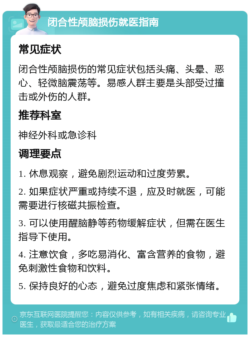 闭合性颅脑损伤就医指南 常见症状 闭合性颅脑损伤的常见症状包括头痛、头晕、恶心、轻微脑震荡等。易感人群主要是头部受过撞击或外伤的人群。 推荐科室 神经外科或急诊科 调理要点 1. 休息观察，避免剧烈运动和过度劳累。 2. 如果症状严重或持续不退，应及时就医，可能需要进行核磁共振检查。 3. 可以使用醒脑静等药物缓解症状，但需在医生指导下使用。 4. 注意饮食，多吃易消化、富含营养的食物，避免刺激性食物和饮料。 5. 保持良好的心态，避免过度焦虑和紧张情绪。