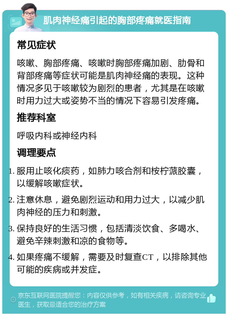 肌肉神经痛引起的胸部疼痛就医指南 常见症状 咳嗽、胸部疼痛、咳嗽时胸部疼痛加剧、肋骨和背部疼痛等症状可能是肌肉神经痛的表现。这种情况多见于咳嗽较为剧烈的患者，尤其是在咳嗽时用力过大或姿势不当的情况下容易引发疼痛。 推荐科室 呼吸内科或神经内科 调理要点 服用止咳化痰药，如肺力咳合剂和桉柠蒎胶囊，以缓解咳嗽症状。 注意休息，避免剧烈运动和用力过大，以减少肌肉神经的压力和刺激。 保持良好的生活习惯，包括清淡饮食、多喝水、避免辛辣刺激和凉的食物等。 如果疼痛不缓解，需要及时复查CT，以排除其他可能的疾病或并发症。