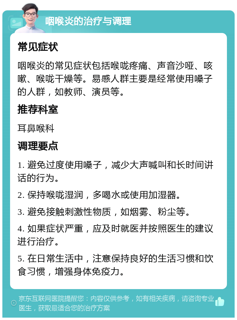 咽喉炎的治疗与调理 常见症状 咽喉炎的常见症状包括喉咙疼痛、声音沙哑、咳嗽、喉咙干燥等。易感人群主要是经常使用嗓子的人群，如教师、演员等。 推荐科室 耳鼻喉科 调理要点 1. 避免过度使用嗓子，减少大声喊叫和长时间讲话的行为。 2. 保持喉咙湿润，多喝水或使用加湿器。 3. 避免接触刺激性物质，如烟雾、粉尘等。 4. 如果症状严重，应及时就医并按照医生的建议进行治疗。 5. 在日常生活中，注意保持良好的生活习惯和饮食习惯，增强身体免疫力。