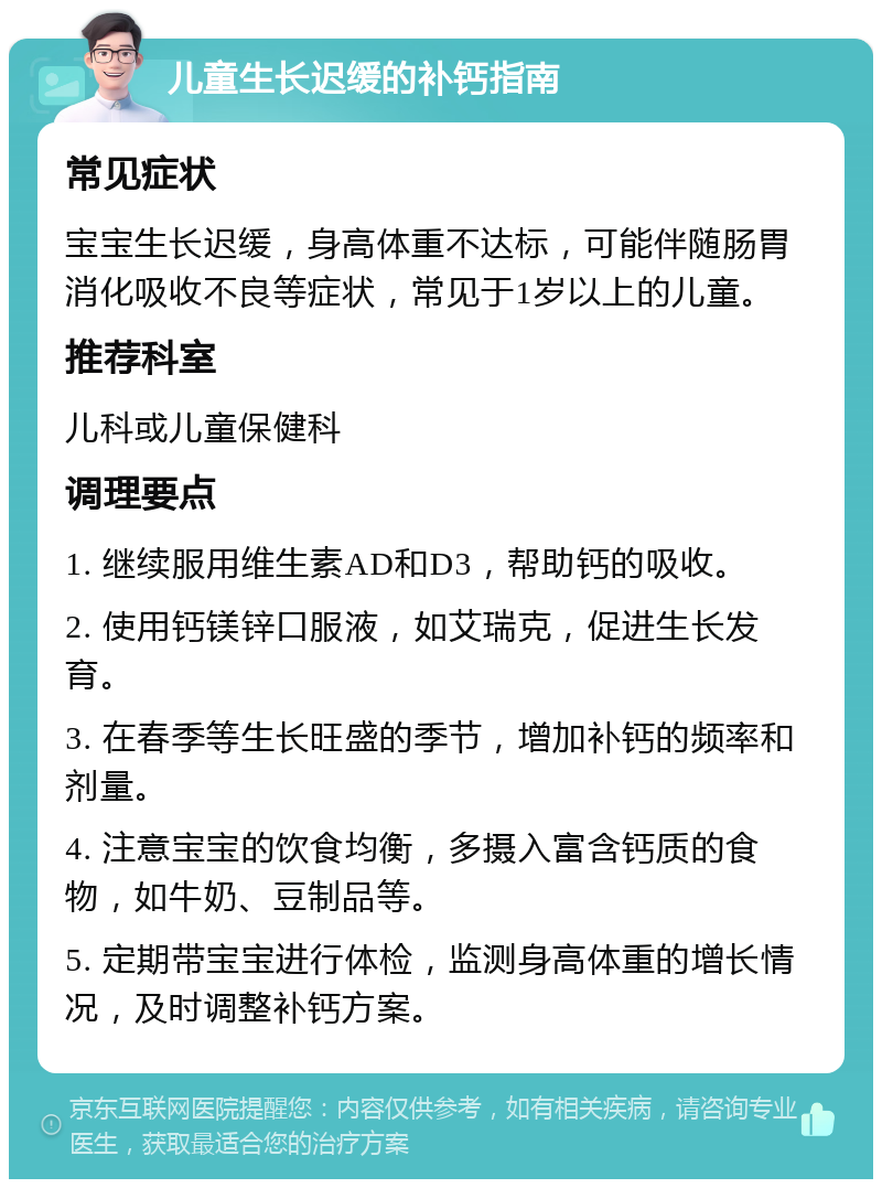 儿童生长迟缓的补钙指南 常见症状 宝宝生长迟缓，身高体重不达标，可能伴随肠胃消化吸收不良等症状，常见于1岁以上的儿童。 推荐科室 儿科或儿童保健科 调理要点 1. 继续服用维生素AD和D3，帮助钙的吸收。 2. 使用钙镁锌口服液，如艾瑞克，促进生长发育。 3. 在春季等生长旺盛的季节，增加补钙的频率和剂量。 4. 注意宝宝的饮食均衡，多摄入富含钙质的食物，如牛奶、豆制品等。 5. 定期带宝宝进行体检，监测身高体重的增长情况，及时调整补钙方案。