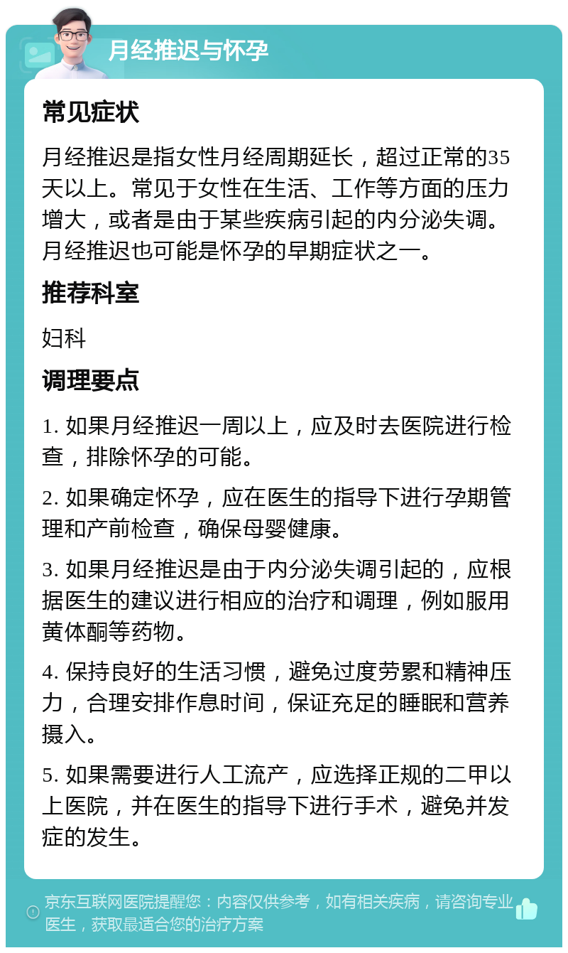 月经推迟与怀孕 常见症状 月经推迟是指女性月经周期延长，超过正常的35天以上。常见于女性在生活、工作等方面的压力增大，或者是由于某些疾病引起的内分泌失调。月经推迟也可能是怀孕的早期症状之一。 推荐科室 妇科 调理要点 1. 如果月经推迟一周以上，应及时去医院进行检查，排除怀孕的可能。 2. 如果确定怀孕，应在医生的指导下进行孕期管理和产前检查，确保母婴健康。 3. 如果月经推迟是由于内分泌失调引起的，应根据医生的建议进行相应的治疗和调理，例如服用黄体酮等药物。 4. 保持良好的生活习惯，避免过度劳累和精神压力，合理安排作息时间，保证充足的睡眠和营养摄入。 5. 如果需要进行人工流产，应选择正规的二甲以上医院，并在医生的指导下进行手术，避免并发症的发生。