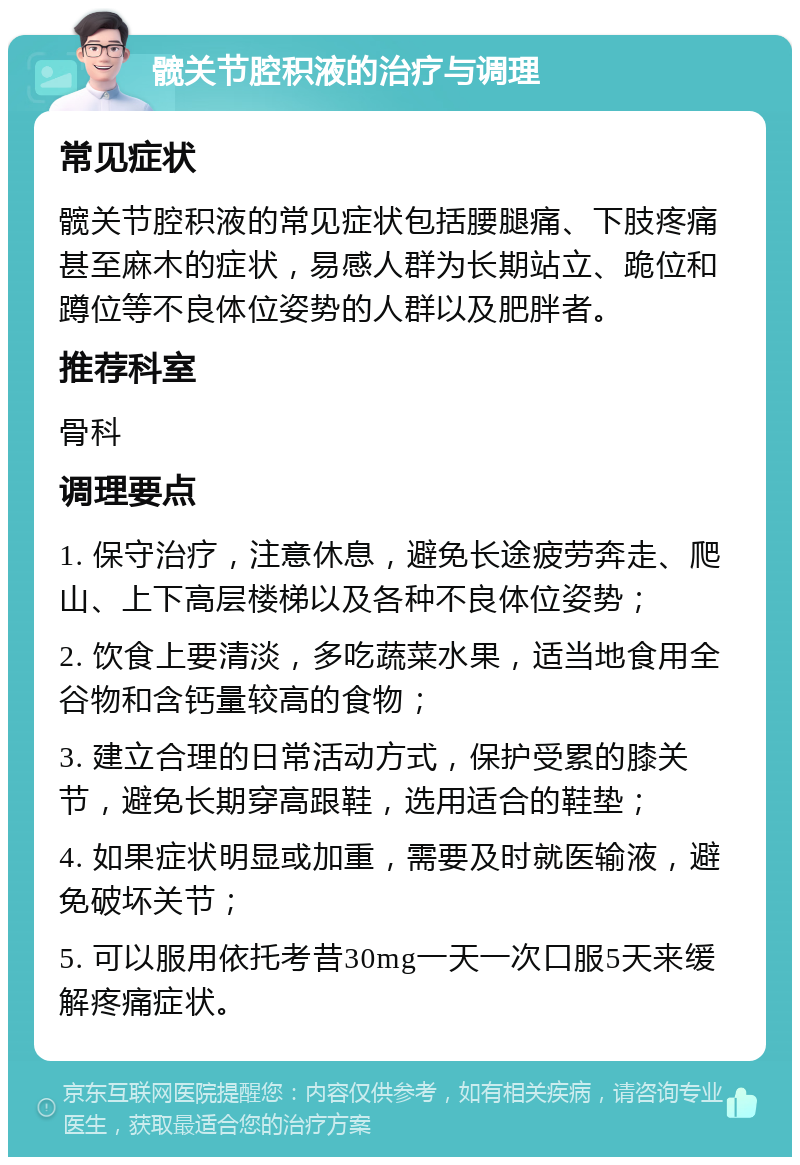 髋关节腔积液的治疗与调理 常见症状 髋关节腔积液的常见症状包括腰腿痛、下肢疼痛甚至麻木的症状，易感人群为长期站立、跪位和蹲位等不良体位姿势的人群以及肥胖者。 推荐科室 骨科 调理要点 1. 保守治疗，注意休息，避免长途疲劳奔走、爬山、上下高层楼梯以及各种不良体位姿势； 2. 饮食上要清淡，多吃蔬菜水果，适当地食用全谷物和含钙量较高的食物； 3. 建立合理的日常活动方式，保护受累的膝关节，避免长期穿高跟鞋，选用适合的鞋垫； 4. 如果症状明显或加重，需要及时就医输液，避免破坏关节； 5. 可以服用依托考昔30mg一天一次口服5天来缓解疼痛症状。