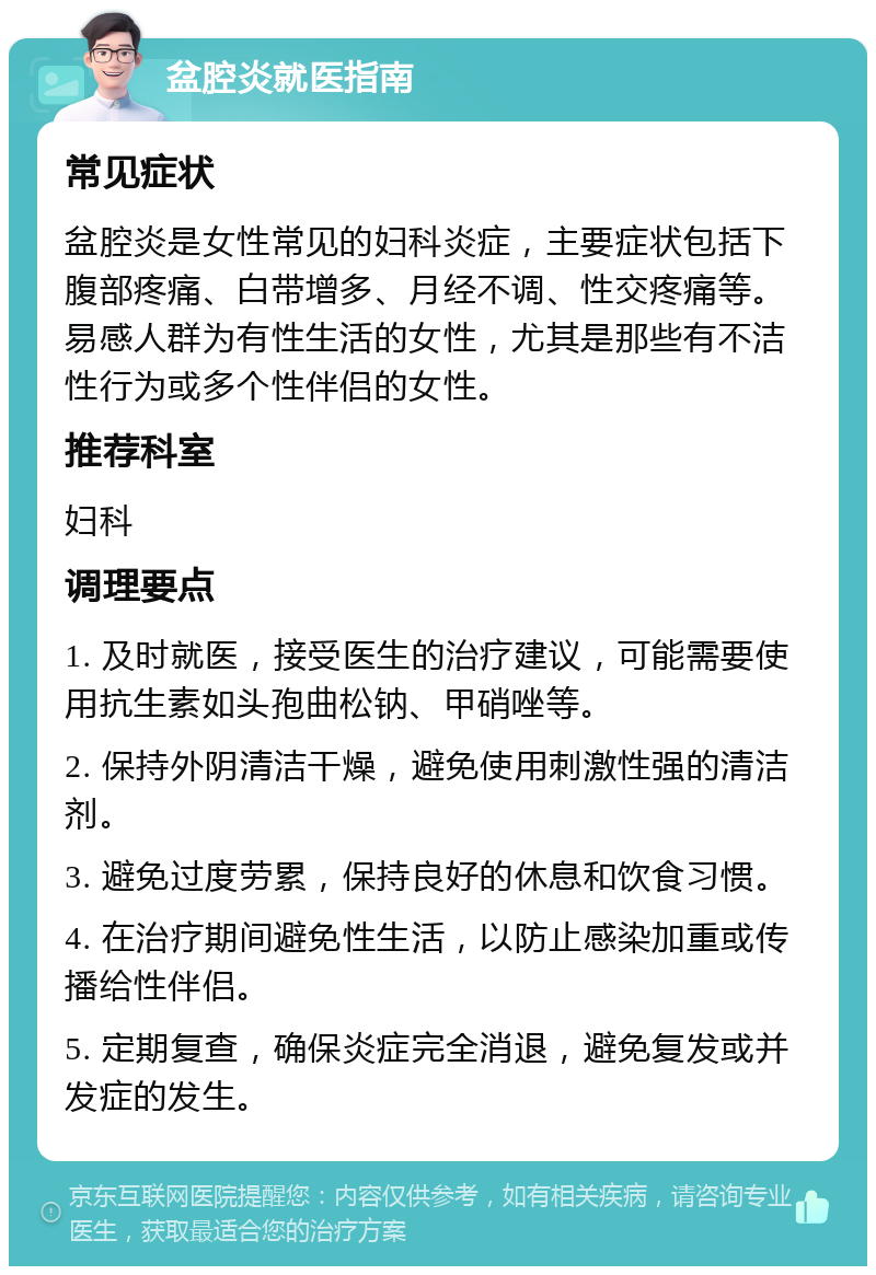 盆腔炎就医指南 常见症状 盆腔炎是女性常见的妇科炎症，主要症状包括下腹部疼痛、白带增多、月经不调、性交疼痛等。易感人群为有性生活的女性，尤其是那些有不洁性行为或多个性伴侣的女性。 推荐科室 妇科 调理要点 1. 及时就医，接受医生的治疗建议，可能需要使用抗生素如头孢曲松钠、甲硝唑等。 2. 保持外阴清洁干燥，避免使用刺激性强的清洁剂。 3. 避免过度劳累，保持良好的休息和饮食习惯。 4. 在治疗期间避免性生活，以防止感染加重或传播给性伴侣。 5. 定期复查，确保炎症完全消退，避免复发或并发症的发生。