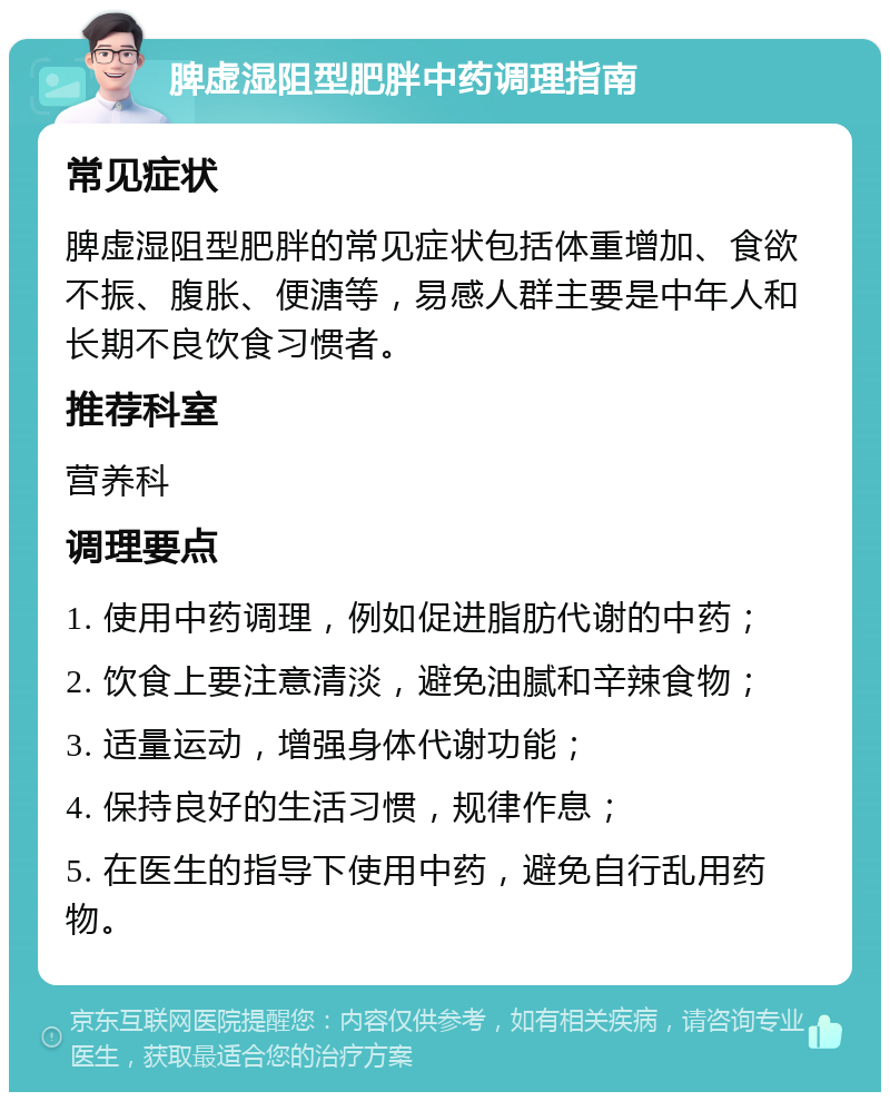 脾虚湿阻型肥胖中药调理指南 常见症状 脾虚湿阻型肥胖的常见症状包括体重增加、食欲不振、腹胀、便溏等，易感人群主要是中年人和长期不良饮食习惯者。 推荐科室 营养科 调理要点 1. 使用中药调理，例如促进脂肪代谢的中药； 2. 饮食上要注意清淡，避免油腻和辛辣食物； 3. 适量运动，增强身体代谢功能； 4. 保持良好的生活习惯，规律作息； 5. 在医生的指导下使用中药，避免自行乱用药物。