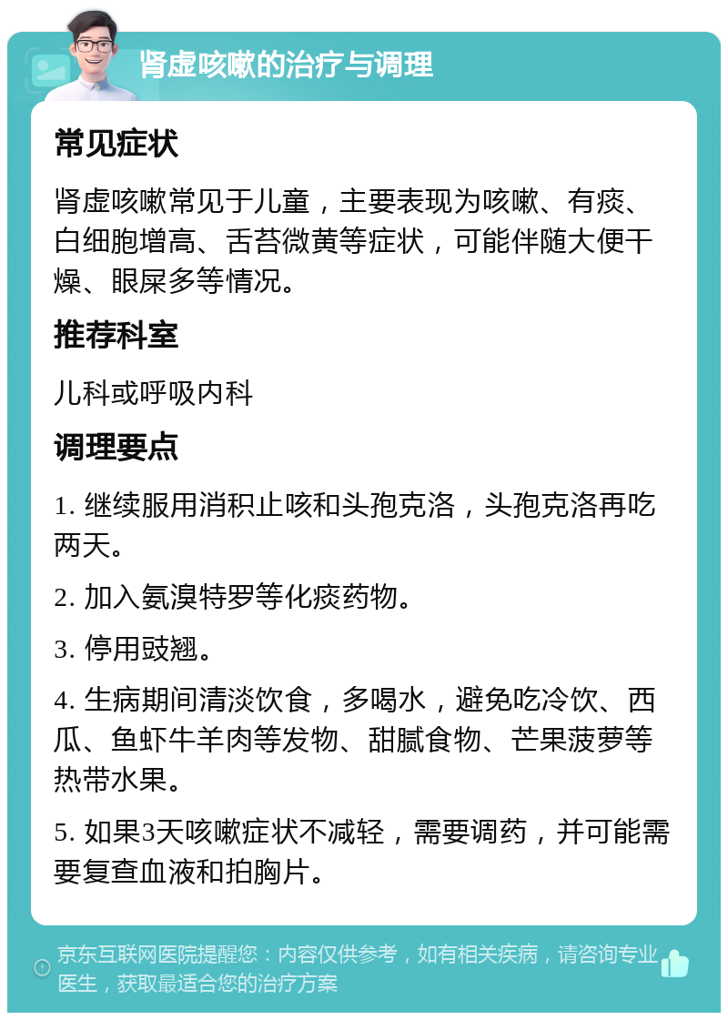 肾虚咳嗽的治疗与调理 常见症状 肾虚咳嗽常见于儿童，主要表现为咳嗽、有痰、白细胞增高、舌苔微黄等症状，可能伴随大便干燥、眼屎多等情况。 推荐科室 儿科或呼吸内科 调理要点 1. 继续服用消积止咳和头孢克洛，头孢克洛再吃两天。 2. 加入氨溴特罗等化痰药物。 3. 停用豉翘。 4. 生病期间清淡饮食，多喝水，避免吃冷饮、西瓜、鱼虾牛羊肉等发物、甜腻食物、芒果菠萝等热带水果。 5. 如果3天咳嗽症状不减轻，需要调药，并可能需要复查血液和拍胸片。