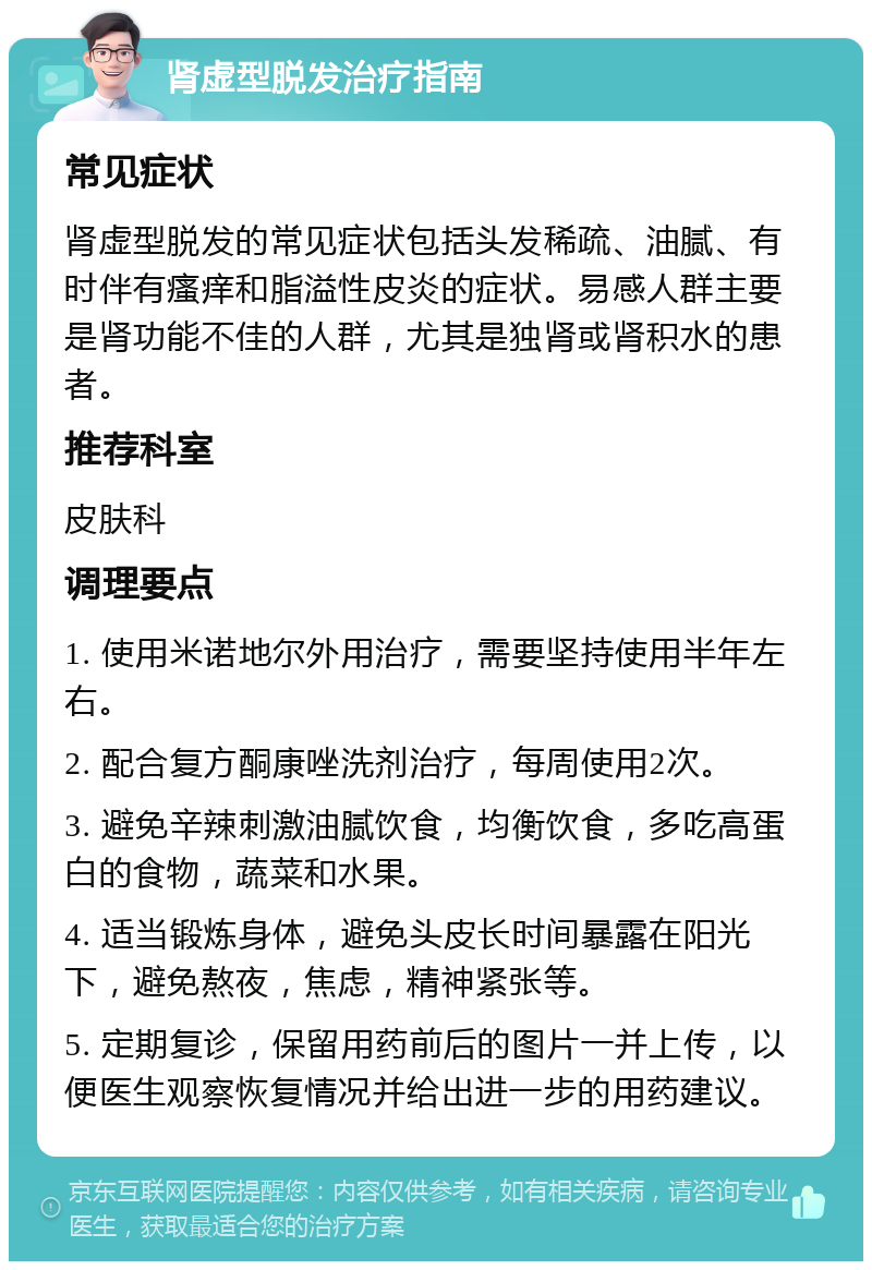 肾虚型脱发治疗指南 常见症状 肾虚型脱发的常见症状包括头发稀疏、油腻、有时伴有瘙痒和脂溢性皮炎的症状。易感人群主要是肾功能不佳的人群，尤其是独肾或肾积水的患者。 推荐科室 皮肤科 调理要点 1. 使用米诺地尔外用治疗，需要坚持使用半年左右。 2. 配合复方酮康唑洗剂治疗，每周使用2次。 3. 避免辛辣刺激油腻饮食，均衡饮食，多吃高蛋白的食物，蔬菜和水果。 4. 适当锻炼身体，避免头皮长时间暴露在阳光下，避免熬夜，焦虑，精神紧张等。 5. 定期复诊，保留用药前后的图片一并上传，以便医生观察恢复情况并给出进一步的用药建议。