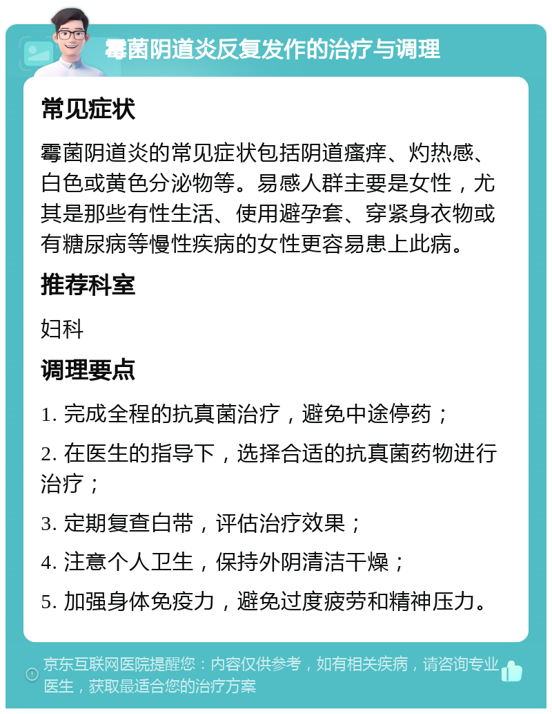 霉菌阴道炎反复发作的治疗与调理 常见症状 霉菌阴道炎的常见症状包括阴道瘙痒、灼热感、白色或黄色分泌物等。易感人群主要是女性，尤其是那些有性生活、使用避孕套、穿紧身衣物或有糖尿病等慢性疾病的女性更容易患上此病。 推荐科室 妇科 调理要点 1. 完成全程的抗真菌治疗，避免中途停药； 2. 在医生的指导下，选择合适的抗真菌药物进行治疗； 3. 定期复查白带，评估治疗效果； 4. 注意个人卫生，保持外阴清洁干燥； 5. 加强身体免疫力，避免过度疲劳和精神压力。