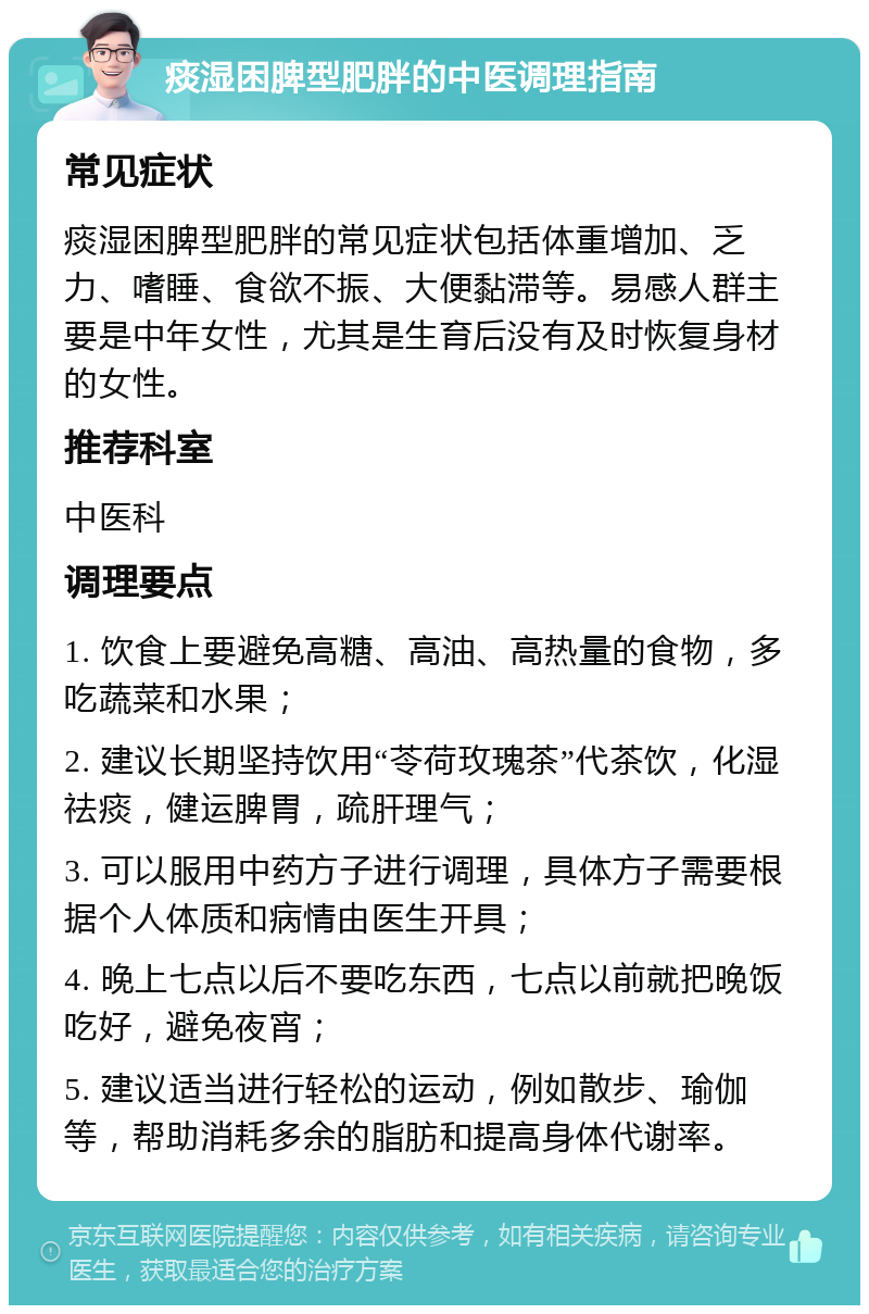 痰湿困脾型肥胖的中医调理指南 常见症状 痰湿困脾型肥胖的常见症状包括体重增加、乏力、嗜睡、食欲不振、大便黏滞等。易感人群主要是中年女性，尤其是生育后没有及时恢复身材的女性。 推荐科室 中医科 调理要点 1. 饮食上要避免高糖、高油、高热量的食物，多吃蔬菜和水果； 2. 建议长期坚持饮用“苓荷玫瑰茶”代茶饮，化湿祛痰，健运脾胃，疏肝理气； 3. 可以服用中药方子进行调理，具体方子需要根据个人体质和病情由医生开具； 4. 晚上七点以后不要吃东西，七点以前就把晚饭吃好，避免夜宵； 5. 建议适当进行轻松的运动，例如散步、瑜伽等，帮助消耗多余的脂肪和提高身体代谢率。