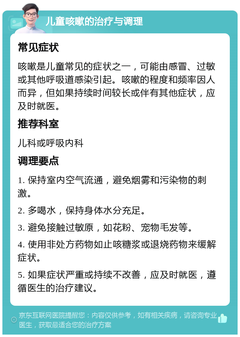 儿童咳嗽的治疗与调理 常见症状 咳嗽是儿童常见的症状之一，可能由感冒、过敏或其他呼吸道感染引起。咳嗽的程度和频率因人而异，但如果持续时间较长或伴有其他症状，应及时就医。 推荐科室 儿科或呼吸内科 调理要点 1. 保持室内空气流通，避免烟雾和污染物的刺激。 2. 多喝水，保持身体水分充足。 3. 避免接触过敏原，如花粉、宠物毛发等。 4. 使用非处方药物如止咳糖浆或退烧药物来缓解症状。 5. 如果症状严重或持续不改善，应及时就医，遵循医生的治疗建议。