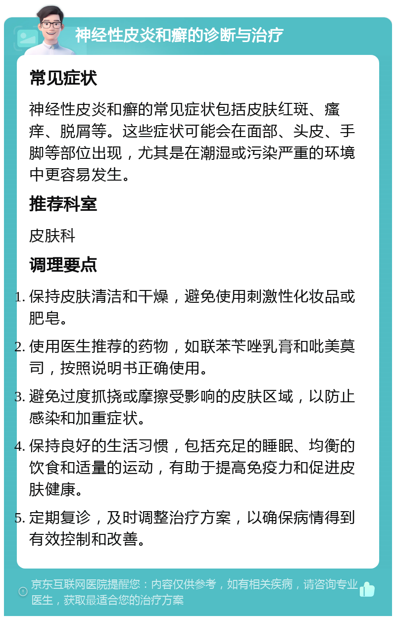 神经性皮炎和癣的诊断与治疗 常见症状 神经性皮炎和癣的常见症状包括皮肤红斑、瘙痒、脱屑等。这些症状可能会在面部、头皮、手脚等部位出现，尤其是在潮湿或污染严重的环境中更容易发生。 推荐科室 皮肤科 调理要点 保持皮肤清洁和干燥，避免使用刺激性化妆品或肥皂。 使用医生推荐的药物，如联苯苄唑乳膏和吡美莫司，按照说明书正确使用。 避免过度抓挠或摩擦受影响的皮肤区域，以防止感染和加重症状。 保持良好的生活习惯，包括充足的睡眠、均衡的饮食和适量的运动，有助于提高免疫力和促进皮肤健康。 定期复诊，及时调整治疗方案，以确保病情得到有效控制和改善。