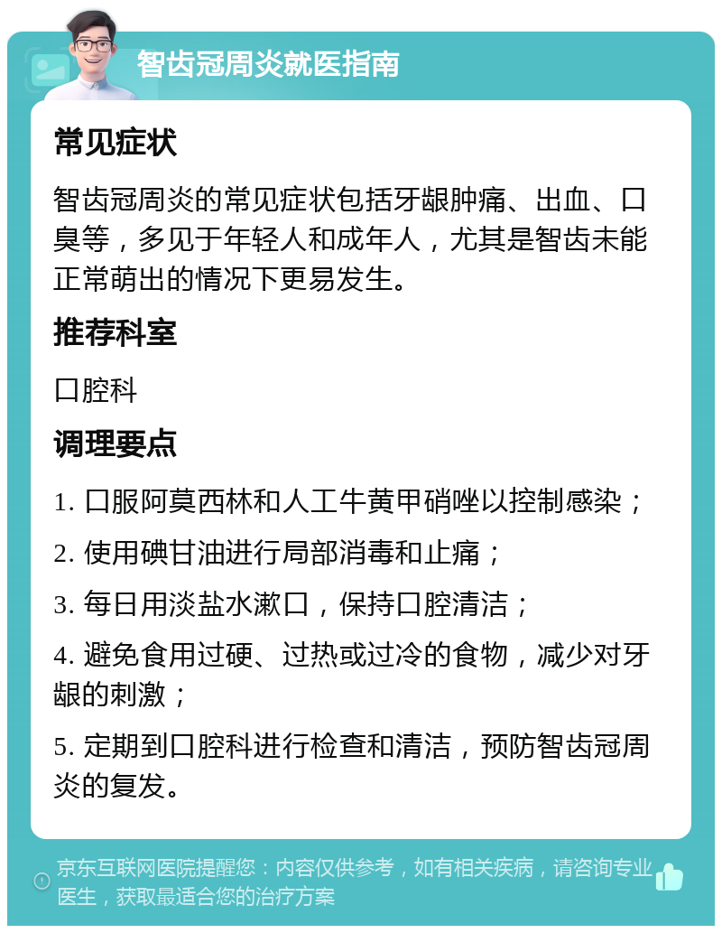 智齿冠周炎就医指南 常见症状 智齿冠周炎的常见症状包括牙龈肿痛、出血、口臭等，多见于年轻人和成年人，尤其是智齿未能正常萌出的情况下更易发生。 推荐科室 口腔科 调理要点 1. 口服阿莫西林和人工牛黄甲硝唑以控制感染； 2. 使用碘甘油进行局部消毒和止痛； 3. 每日用淡盐水漱口，保持口腔清洁； 4. 避免食用过硬、过热或过冷的食物，减少对牙龈的刺激； 5. 定期到口腔科进行检查和清洁，预防智齿冠周炎的复发。