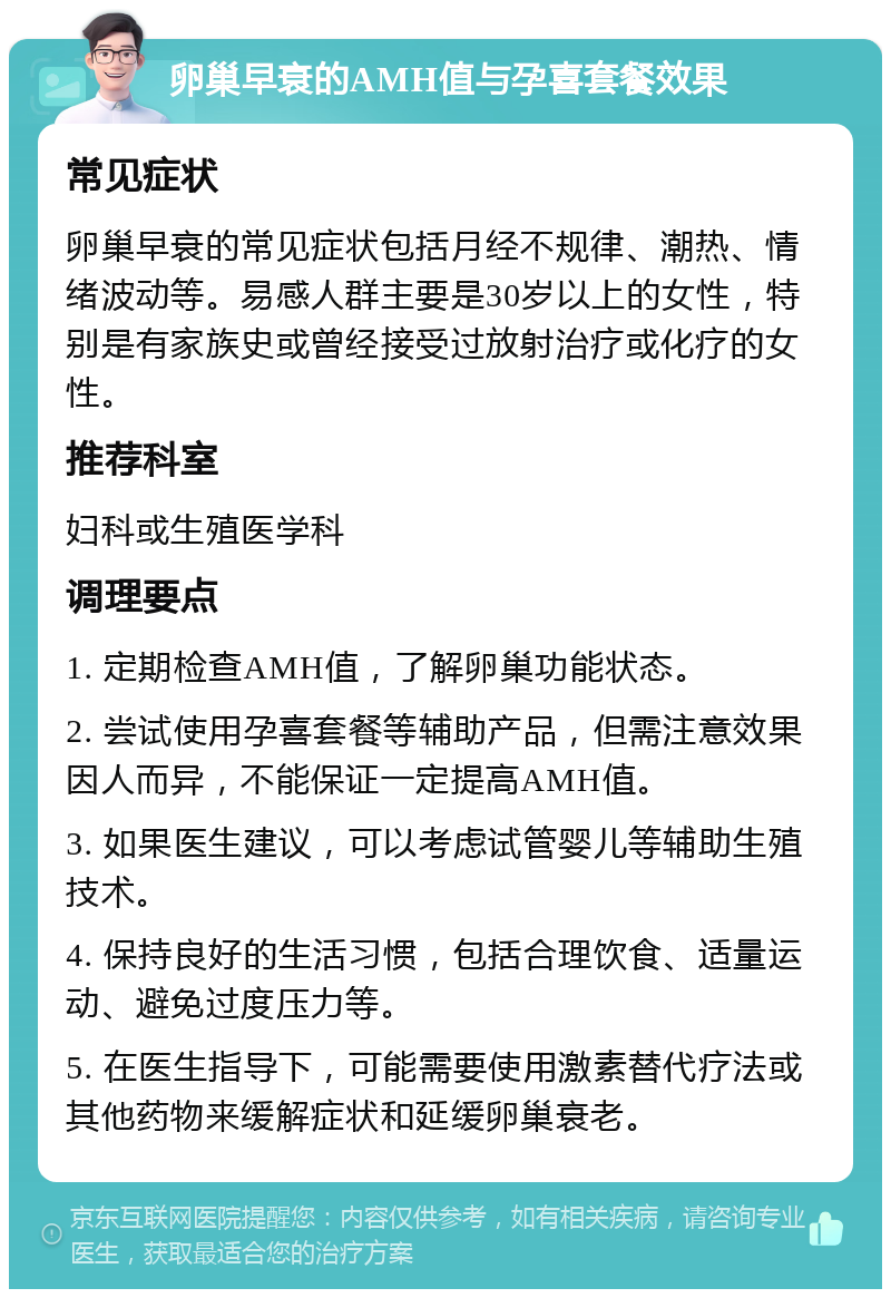 卵巢早衰的AMH值与孕喜套餐效果 常见症状 卵巢早衰的常见症状包括月经不规律、潮热、情绪波动等。易感人群主要是30岁以上的女性，特别是有家族史或曾经接受过放射治疗或化疗的女性。 推荐科室 妇科或生殖医学科 调理要点 1. 定期检查AMH值，了解卵巢功能状态。 2. 尝试使用孕喜套餐等辅助产品，但需注意效果因人而异，不能保证一定提高AMH值。 3. 如果医生建议，可以考虑试管婴儿等辅助生殖技术。 4. 保持良好的生活习惯，包括合理饮食、适量运动、避免过度压力等。 5. 在医生指导下，可能需要使用激素替代疗法或其他药物来缓解症状和延缓卵巢衰老。