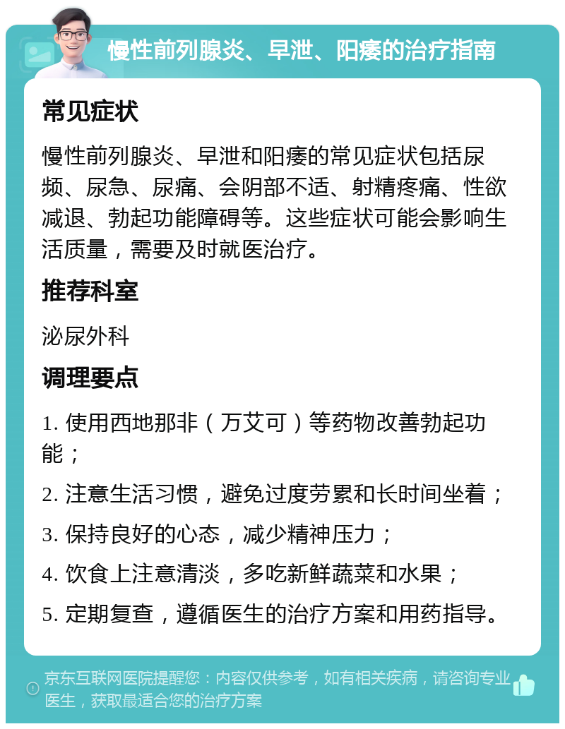 慢性前列腺炎、早泄、阳痿的治疗指南 常见症状 慢性前列腺炎、早泄和阳痿的常见症状包括尿频、尿急、尿痛、会阴部不适、射精疼痛、性欲减退、勃起功能障碍等。这些症状可能会影响生活质量，需要及时就医治疗。 推荐科室 泌尿外科 调理要点 1. 使用西地那非（万艾可）等药物改善勃起功能； 2. 注意生活习惯，避免过度劳累和长时间坐着； 3. 保持良好的心态，减少精神压力； 4. 饮食上注意清淡，多吃新鲜蔬菜和水果； 5. 定期复查，遵循医生的治疗方案和用药指导。