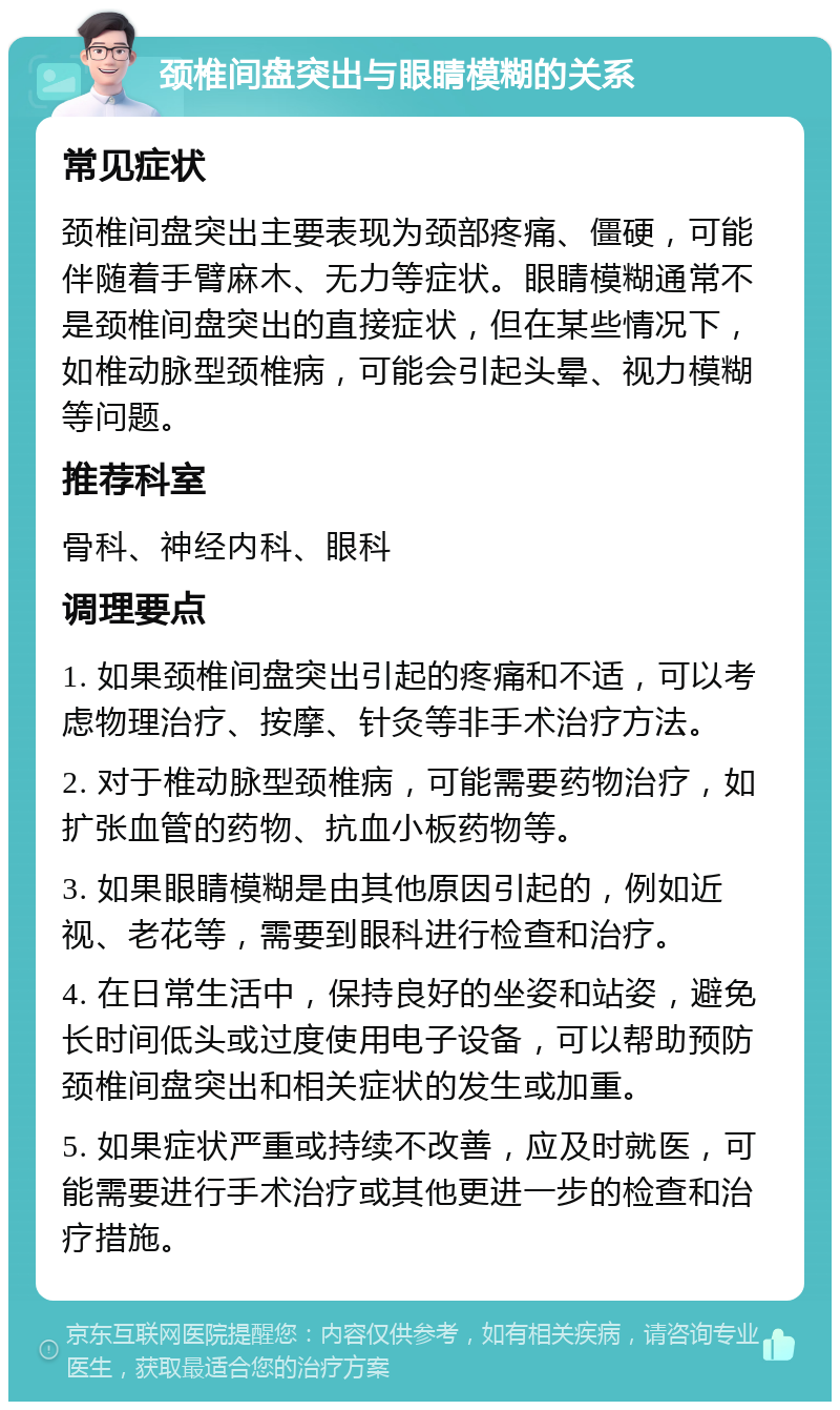 颈椎间盘突出与眼睛模糊的关系 常见症状 颈椎间盘突出主要表现为颈部疼痛、僵硬，可能伴随着手臂麻木、无力等症状。眼睛模糊通常不是颈椎间盘突出的直接症状，但在某些情况下，如椎动脉型颈椎病，可能会引起头晕、视力模糊等问题。 推荐科室 骨科、神经内科、眼科 调理要点 1. 如果颈椎间盘突出引起的疼痛和不适，可以考虑物理治疗、按摩、针灸等非手术治疗方法。 2. 对于椎动脉型颈椎病，可能需要药物治疗，如扩张血管的药物、抗血小板药物等。 3. 如果眼睛模糊是由其他原因引起的，例如近视、老花等，需要到眼科进行检查和治疗。 4. 在日常生活中，保持良好的坐姿和站姿，避免长时间低头或过度使用电子设备，可以帮助预防颈椎间盘突出和相关症状的发生或加重。 5. 如果症状严重或持续不改善，应及时就医，可能需要进行手术治疗或其他更进一步的检查和治疗措施。