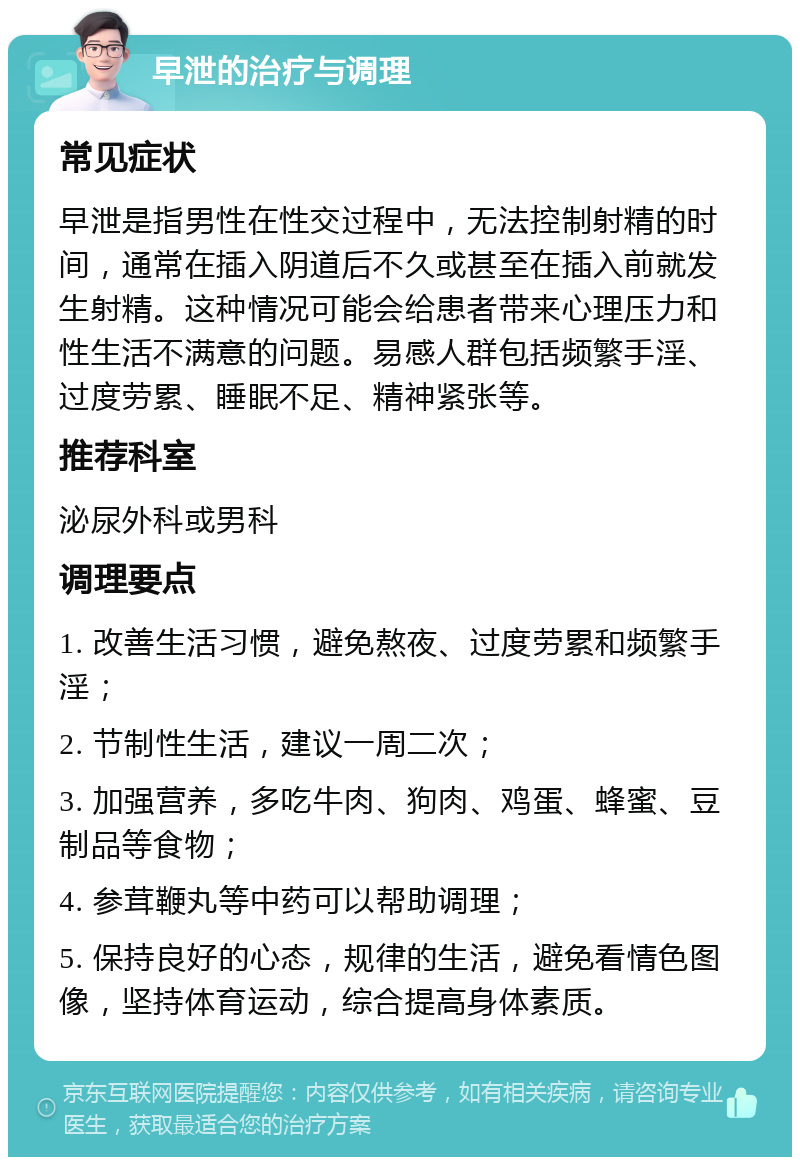 早泄的治疗与调理 常见症状 早泄是指男性在性交过程中，无法控制射精的时间，通常在插入阴道后不久或甚至在插入前就发生射精。这种情况可能会给患者带来心理压力和性生活不满意的问题。易感人群包括频繁手淫、过度劳累、睡眠不足、精神紧张等。 推荐科室 泌尿外科或男科 调理要点 1. 改善生活习惯，避免熬夜、过度劳累和频繁手淫； 2. 节制性生活，建议一周二次； 3. 加强营养，多吃牛肉、狗肉、鸡蛋、蜂蜜、豆制品等食物； 4. 参茸鞭丸等中药可以帮助调理； 5. 保持良好的心态，规律的生活，避免看情色图像，坚持体育运动，综合提高身体素质。