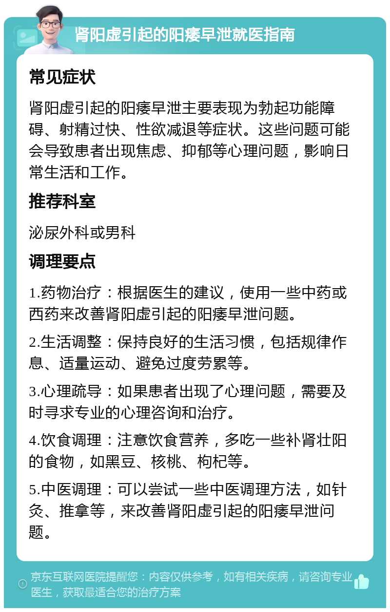 肾阳虚引起的阳痿早泄就医指南 常见症状 肾阳虚引起的阳痿早泄主要表现为勃起功能障碍、射精过快、性欲减退等症状。这些问题可能会导致患者出现焦虑、抑郁等心理问题，影响日常生活和工作。 推荐科室 泌尿外科或男科 调理要点 1.药物治疗：根据医生的建议，使用一些中药或西药来改善肾阳虚引起的阳痿早泄问题。 2.生活调整：保持良好的生活习惯，包括规律作息、适量运动、避免过度劳累等。 3.心理疏导：如果患者出现了心理问题，需要及时寻求专业的心理咨询和治疗。 4.饮食调理：注意饮食营养，多吃一些补肾壮阳的食物，如黑豆、核桃、枸杞等。 5.中医调理：可以尝试一些中医调理方法，如针灸、推拿等，来改善肾阳虚引起的阳痿早泄问题。