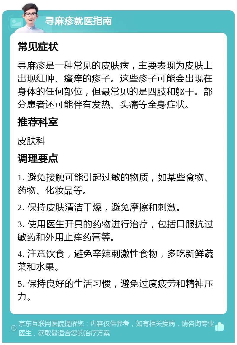 寻麻疹就医指南 常见症状 寻麻疹是一种常见的皮肤病，主要表现为皮肤上出现红肿、瘙痒的疹子。这些疹子可能会出现在身体的任何部位，但最常见的是四肢和躯干。部分患者还可能伴有发热、头痛等全身症状。 推荐科室 皮肤科 调理要点 1. 避免接触可能引起过敏的物质，如某些食物、药物、化妆品等。 2. 保持皮肤清洁干燥，避免摩擦和刺激。 3. 使用医生开具的药物进行治疗，包括口服抗过敏药和外用止痒药膏等。 4. 注意饮食，避免辛辣刺激性食物，多吃新鲜蔬菜和水果。 5. 保持良好的生活习惯，避免过度疲劳和精神压力。