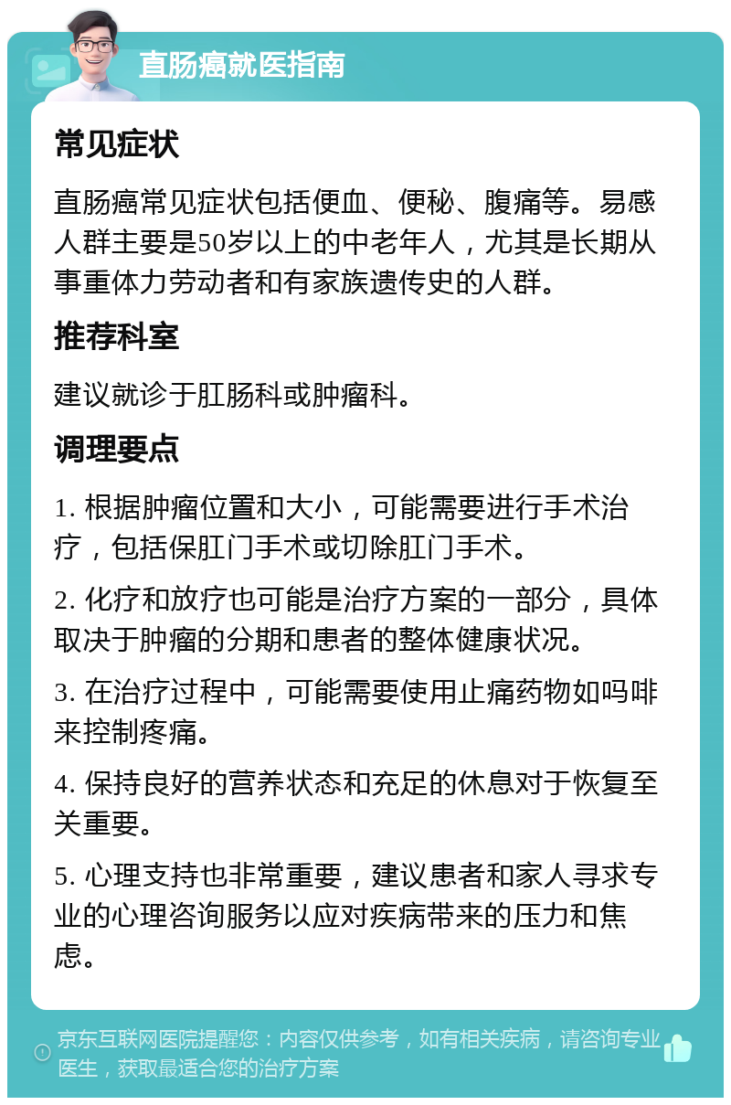 直肠癌就医指南 常见症状 直肠癌常见症状包括便血、便秘、腹痛等。易感人群主要是50岁以上的中老年人，尤其是长期从事重体力劳动者和有家族遗传史的人群。 推荐科室 建议就诊于肛肠科或肿瘤科。 调理要点 1. 根据肿瘤位置和大小，可能需要进行手术治疗，包括保肛门手术或切除肛门手术。 2. 化疗和放疗也可能是治疗方案的一部分，具体取决于肿瘤的分期和患者的整体健康状况。 3. 在治疗过程中，可能需要使用止痛药物如吗啡来控制疼痛。 4. 保持良好的营养状态和充足的休息对于恢复至关重要。 5. 心理支持也非常重要，建议患者和家人寻求专业的心理咨询服务以应对疾病带来的压力和焦虑。