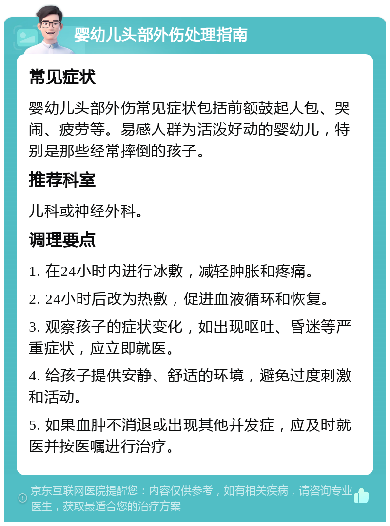 婴幼儿头部外伤处理指南 常见症状 婴幼儿头部外伤常见症状包括前额鼓起大包、哭闹、疲劳等。易感人群为活泼好动的婴幼儿，特别是那些经常摔倒的孩子。 推荐科室 儿科或神经外科。 调理要点 1. 在24小时内进行冰敷，减轻肿胀和疼痛。 2. 24小时后改为热敷，促进血液循环和恢复。 3. 观察孩子的症状变化，如出现呕吐、昏迷等严重症状，应立即就医。 4. 给孩子提供安静、舒适的环境，避免过度刺激和活动。 5. 如果血肿不消退或出现其他并发症，应及时就医并按医嘱进行治疗。