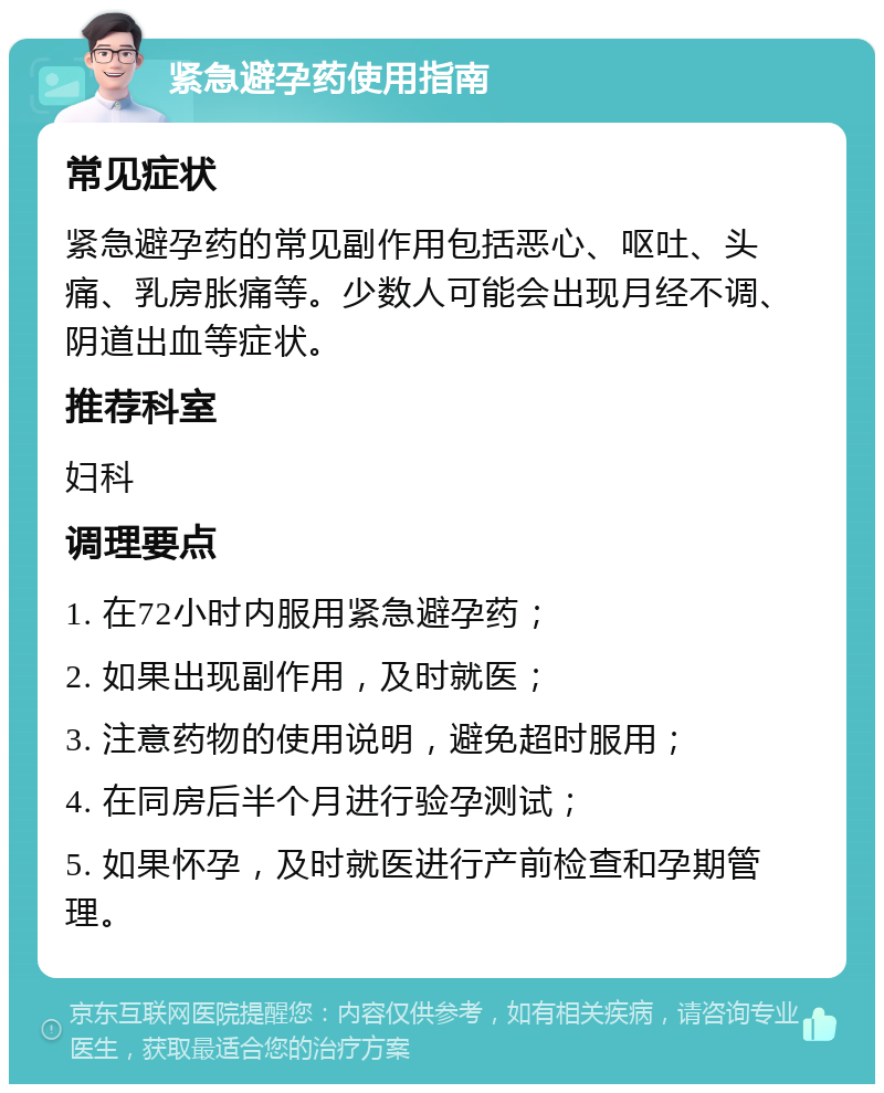 紧急避孕药使用指南 常见症状 紧急避孕药的常见副作用包括恶心、呕吐、头痛、乳房胀痛等。少数人可能会出现月经不调、阴道出血等症状。 推荐科室 妇科 调理要点 1. 在72小时内服用紧急避孕药； 2. 如果出现副作用，及时就医； 3. 注意药物的使用说明，避免超时服用； 4. 在同房后半个月进行验孕测试； 5. 如果怀孕，及时就医进行产前检查和孕期管理。