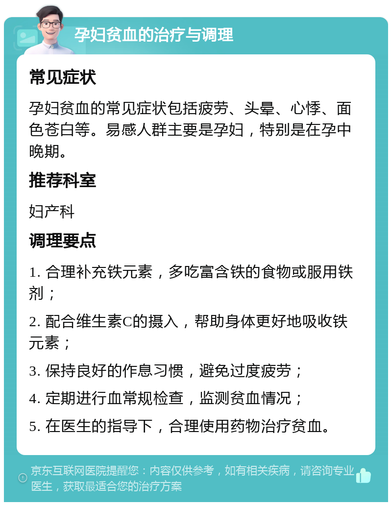 孕妇贫血的治疗与调理 常见症状 孕妇贫血的常见症状包括疲劳、头晕、心悸、面色苍白等。易感人群主要是孕妇，特别是在孕中晚期。 推荐科室 妇产科 调理要点 1. 合理补充铁元素，多吃富含铁的食物或服用铁剂； 2. 配合维生素C的摄入，帮助身体更好地吸收铁元素； 3. 保持良好的作息习惯，避免过度疲劳； 4. 定期进行血常规检查，监测贫血情况； 5. 在医生的指导下，合理使用药物治疗贫血。