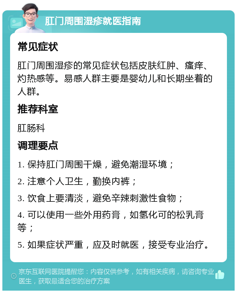 肛门周围湿疹就医指南 常见症状 肛门周围湿疹的常见症状包括皮肤红肿、瘙痒、灼热感等。易感人群主要是婴幼儿和长期坐着的人群。 推荐科室 肛肠科 调理要点 1. 保持肛门周围干燥，避免潮湿环境； 2. 注意个人卫生，勤换内裤； 3. 饮食上要清淡，避免辛辣刺激性食物； 4. 可以使用一些外用药膏，如氢化可的松乳膏等； 5. 如果症状严重，应及时就医，接受专业治疗。