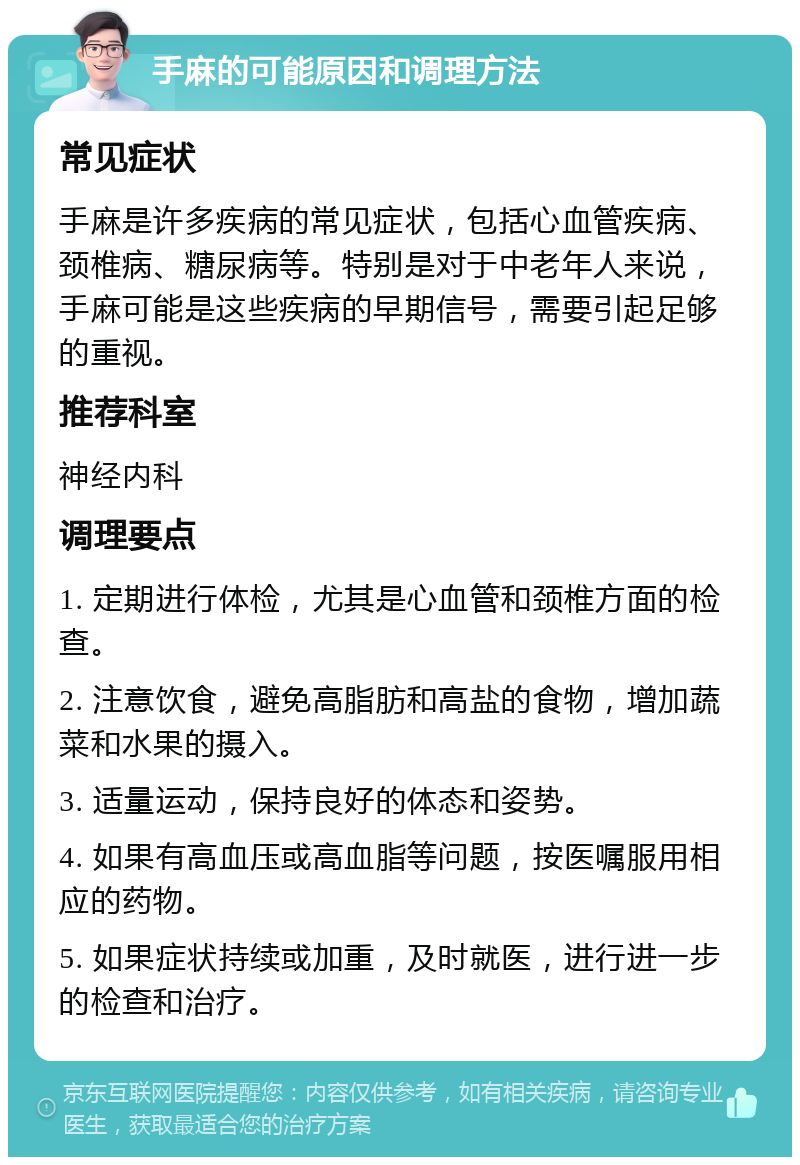 手麻的可能原因和调理方法 常见症状 手麻是许多疾病的常见症状，包括心血管疾病、颈椎病、糖尿病等。特别是对于中老年人来说，手麻可能是这些疾病的早期信号，需要引起足够的重视。 推荐科室 神经内科 调理要点 1. 定期进行体检，尤其是心血管和颈椎方面的检查。 2. 注意饮食，避免高脂肪和高盐的食物，增加蔬菜和水果的摄入。 3. 适量运动，保持良好的体态和姿势。 4. 如果有高血压或高血脂等问题，按医嘱服用相应的药物。 5. 如果症状持续或加重，及时就医，进行进一步的检查和治疗。