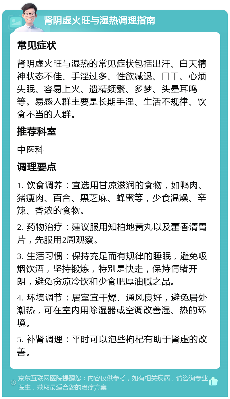 肾阴虚火旺与湿热调理指南 常见症状 肾阴虚火旺与湿热的常见症状包括出汗、白天精神状态不佳、手淫过多、性欲减退、口干、心烦失眠、容易上火、遗精频繁、多梦、头晕耳鸣等。易感人群主要是长期手淫、生活不规律、饮食不当的人群。 推荐科室 中医科 调理要点 1. 饮食调养：宜选用甘凉滋润的食物，如鸭肉、猪瘦肉、百合、黑芝麻、蜂蜜等，少食温燥、辛辣、香浓的食物。 2. 药物治疗：建议服用知柏地黄丸以及藿香清胃片，先服用2周观察。 3. 生活习惯：保持充足而有规律的睡眠，避免吸烟饮酒，坚持锻炼，特别是快走，保持情绪开朗，避免贪凉冷饮和少食肥厚油腻之品。 4. 环境调节：居室宜干燥、通风良好，避免居处潮热，可在室内用除湿器或空调改善湿、热的环境。 5. 补肾调理：平时可以泡些枸杞有助于肾虚的改善。