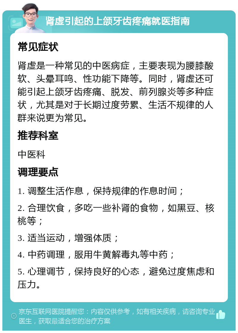 肾虚引起的上颌牙齿疼痛就医指南 常见症状 肾虚是一种常见的中医病症，主要表现为腰膝酸软、头晕耳鸣、性功能下降等。同时，肾虚还可能引起上颌牙齿疼痛、脱发、前列腺炎等多种症状，尤其是对于长期过度劳累、生活不规律的人群来说更为常见。 推荐科室 中医科 调理要点 1. 调整生活作息，保持规律的作息时间； 2. 合理饮食，多吃一些补肾的食物，如黑豆、核桃等； 3. 适当运动，增强体质； 4. 中药调理，服用牛黄解毒丸等中药； 5. 心理调节，保持良好的心态，避免过度焦虑和压力。