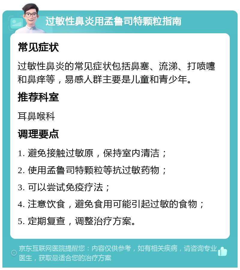 过敏性鼻炎用孟鲁司特颗粒指南 常见症状 过敏性鼻炎的常见症状包括鼻塞、流涕、打喷嚏和鼻痒等，易感人群主要是儿童和青少年。 推荐科室 耳鼻喉科 调理要点 1. 避免接触过敏原，保持室内清洁； 2. 使用孟鲁司特颗粒等抗过敏药物； 3. 可以尝试免疫疗法； 4. 注意饮食，避免食用可能引起过敏的食物； 5. 定期复查，调整治疗方案。