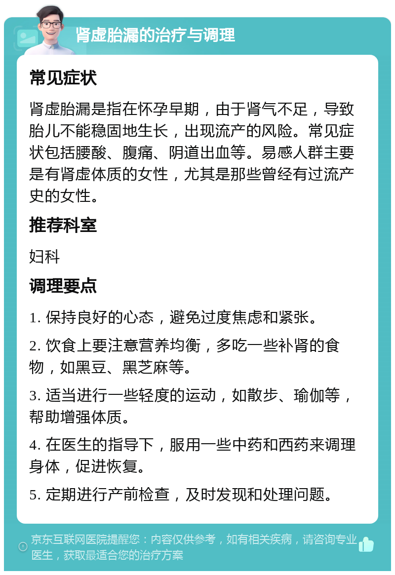 肾虚胎漏的治疗与调理 常见症状 肾虚胎漏是指在怀孕早期，由于肾气不足，导致胎儿不能稳固地生长，出现流产的风险。常见症状包括腰酸、腹痛、阴道出血等。易感人群主要是有肾虚体质的女性，尤其是那些曾经有过流产史的女性。 推荐科室 妇科 调理要点 1. 保持良好的心态，避免过度焦虑和紧张。 2. 饮食上要注意营养均衡，多吃一些补肾的食物，如黑豆、黑芝麻等。 3. 适当进行一些轻度的运动，如散步、瑜伽等，帮助增强体质。 4. 在医生的指导下，服用一些中药和西药来调理身体，促进恢复。 5. 定期进行产前检查，及时发现和处理问题。