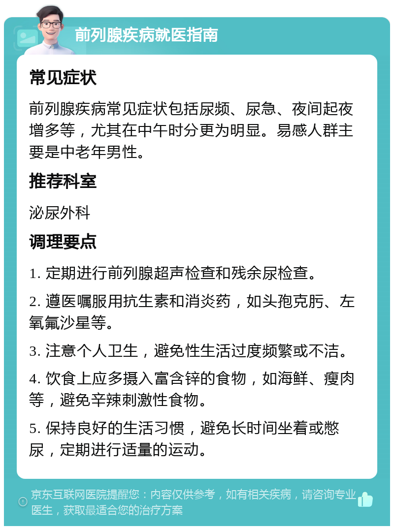 前列腺疾病就医指南 常见症状 前列腺疾病常见症状包括尿频、尿急、夜间起夜增多等，尤其在中午时分更为明显。易感人群主要是中老年男性。 推荐科室 泌尿外科 调理要点 1. 定期进行前列腺超声检查和残余尿检查。 2. 遵医嘱服用抗生素和消炎药，如头孢克肟、左氧氟沙星等。 3. 注意个人卫生，避免性生活过度频繁或不洁。 4. 饮食上应多摄入富含锌的食物，如海鲜、瘦肉等，避免辛辣刺激性食物。 5. 保持良好的生活习惯，避免长时间坐着或憋尿，定期进行适量的运动。